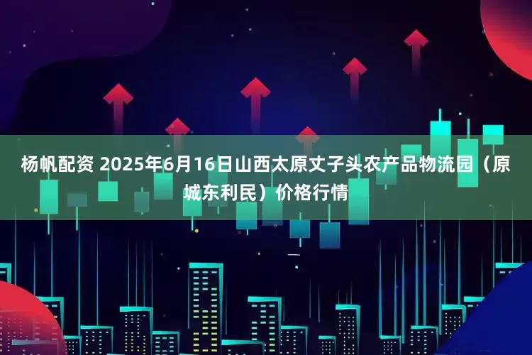 杨帆配资 2025年6月16日山西太原丈子头农产品物流园（原城东利民）价格行情