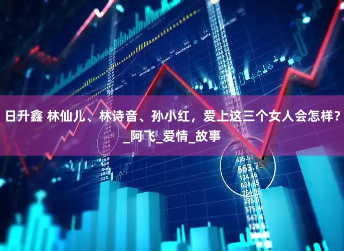 日升鑫 林仙儿、林诗音、孙小红，爱上这三个女人会怎样？_阿飞_爱情_故事