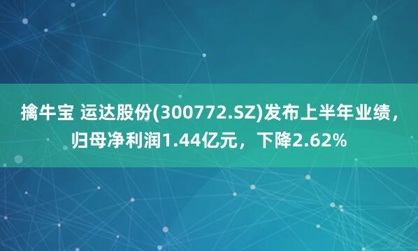 擒牛宝 运达股份(300772.SZ)发布上半年业绩，归母净利润1.44亿元，下降2.62%