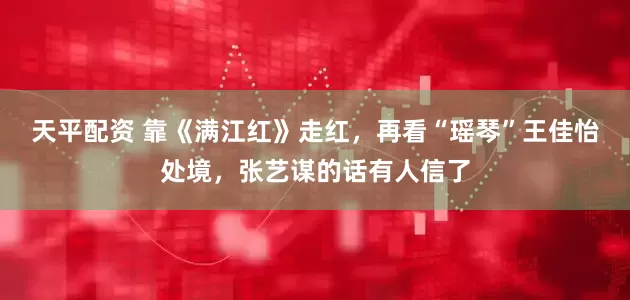 天平配资 靠《满江红》走红，再看“瑶琴”王佳怡处境，张艺谋的话有人信了