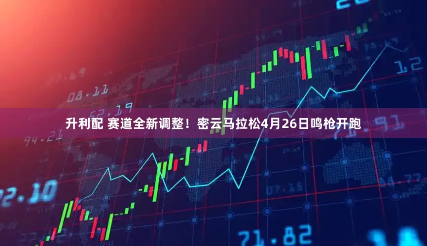 升利配 赛道全新调整！密云马拉松4月26日鸣枪开跑